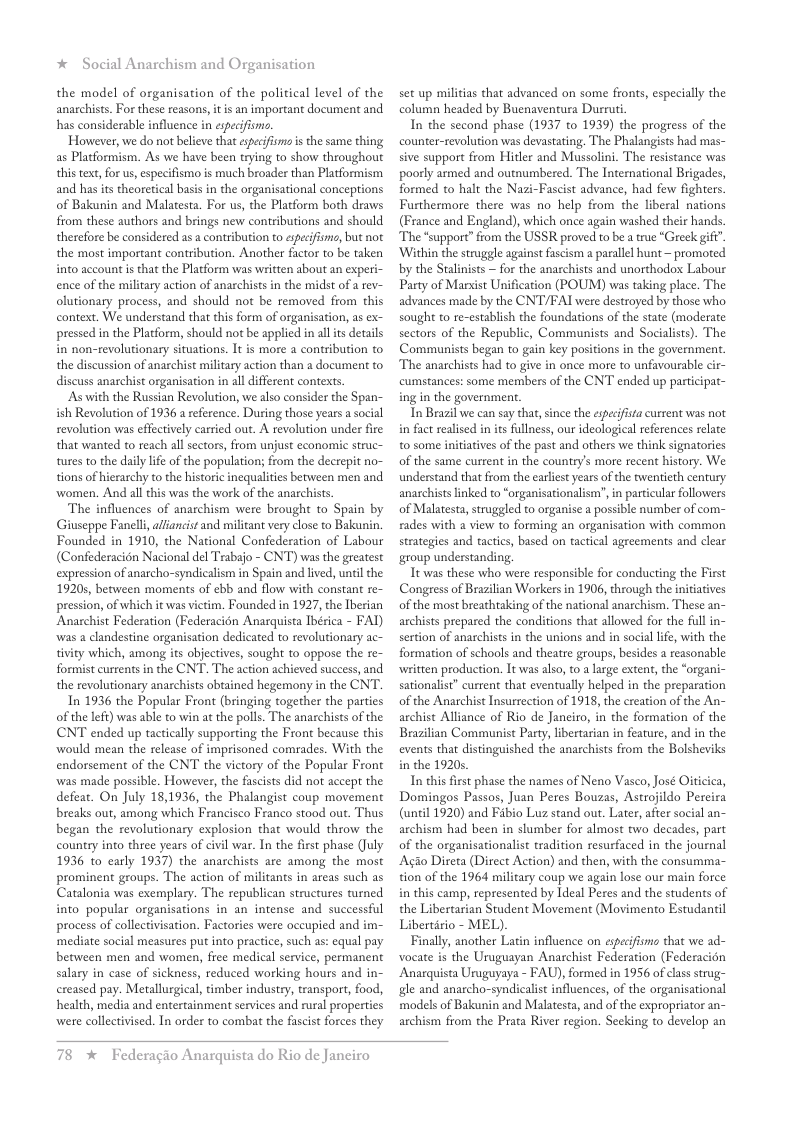 * Social Anarchism and Organisation  the model of organisation of the political level of the anarchists. For these reasons, it is an important document and has considerable influence in especifismo.  However, we do not believe that especifsms is the same thing as Placformism. As we have been trying to show throughout this text,for us, especifismo is much broader than Platformism and has its theorerical basis in the organisational conceptions of Bakunin and Malatesta. For us, the Platform both draws from these authors and brings new contributions and should therefore be considered as a contribution to espeifism, but not the most important contribution. Another factor to be taken into account is that the Platform was written about an experi- ence of the miliary action of anarchists in the midst of a rev- olutionary process, and should not be removed from this context. We understand that this form of organisation, as ex- pressed in the Platform, should not be applied in al its details in non-revolutionary situations. It is more a contribution to the discussion of anarchist military action than a documen to discuss anarchist organisation in all different contexts.  As with the Russian Revolution, we also consider the Span- ish Revolution of 1936 a reference. During those years a social revolution was effectively carried out. A revolution under fire that wanted to reach all sectors, from unjust cconomic struc- tures to the daily lfe of the population; from the decrepit no- tions of hierarchy to the historic inequalities between men and ‘women. And all this was the work of the anarchists.  The influences of anarchism were brought to Spain by Giuseppe Fanell, alfancist and militant very close to Bakunin Founded in 1910, the National Confederation of Labour (Confederacion Nacional del Trabajo - CNT) was the greatest expression of anarcho-syndicalism in Spain and lived, il the 19205, between moments of ebb and flow with constan re- pression, of which it was victim. Founded in 1927, the Iberian Anarchist Federation (Federacion Anarquista Ibérica - FAT) was 2 clandestine organisation dedicated to revolutionary ac- tivity which, among its objectives, sought to oppose the re- formist cureents in the CNT. The action achieved success, and the revolutionary anarchists obtained hegemony in the CNT.  In 1936 the Popular Front (bringing together the parties of the left) was able to win at the polls. The anarchists of the CNT ended up tactically supporting the Front because this ‘would mean the release of imprisoned comrades. With the endorsement of the CNT the victory of the Popular Front ‘was made possible. However, the fascists did not accept the defear. On July 18,1936, the Phalangist coup movement breaks out, among which Francisco Franco stood out. Thus began the revolutionary explosion that would throw the country into three years of civil war. In the first phase (July 1936 to early 1937) the anarchists are among the most prominent groups. The action of militants in areas such as Catalonia was exemplary. The republican structures turned into popular organisations in an intense and successful process of collectivisation. Factories were occupied and im- ‘mediate social measures put into practice, such as: equal pay between men and women, free medical service, permanent salary in case of sickness, reduced working hours and in- ereased pay. Metallurgical, timber industry, transport, food, health, media and entertainment services and rural properties were collectivised. In order to combat the fascit forces they  set up militias that advanced on some fronts, especally the column headed by Buenaventura Durruti,  In the second phase (1937 to 1939) the progress of the counter-revolution was devastating. The Phalangists had mas- sive support from Hitler and Mussolini. The resistance was poorly armed and outnumbered. The International Brigades, formed to halt the Nazi-Fascist advance, had few fighters. Furthermore there was no help from the liberal nations (France and England), which once again washed their hands. The *support” from the USSR proved to be a true “Greek gif” ‘Within the struggle against fascism a parallel hunt ~ promoted by the Stalinists — for the anarchists and unorthodox Labour Party of Marsist Unification (POUM) was taking place. The advances made by the CNT/FAI were destroyed by those who sought to re-establish the foundations of the state (moderate sectors of the Republic, Communists and Socialists). The Communists began to gain key positions in the government The anarchists had to give in once more to unfavourable cir- cumstances: some members of the CNT ended up participat- ing in the government.  In Brazil we can say that, since the especifsta current was not in fact realised in its fullness, our ideologieal references relate t0 some initiatives of the past and others we think signatories of the same current in the country’s more recent history. We understand that from the earlist years o the twentieth century anarchists linked to “organisationalism’, in particular followers of Malatesta, struggled to organise a possible number of com- rades with a view to forming an organisation with common strategies and tactics, based on tactical agreements and clear group understanding,  Tt was these who were responsible for conducting the First Congress of Brazilian Workers in 1906, through the initiatives of the most breathtaking of the national anarchism. These an- archists prepared the conditions that allowed for the full in- sertion of anarchists in the unions and in social lfe, with the formation of schools and theatre groups, besides a reasonable written production. It was also, to a large extent, the “organi- sationalist” current that eventually helped in the preparation of the Anarchist Insurrection of 1918, the creation of the An- archist Alliance of Rio de Janciro, in the formation of the Brazilian Communist Party, libertarian in feature, and in the events that distinguished the anarchists from the Bolsheviks in the 19205  In this first phase the names of Neno Vasco, José Oiticica, Domingos Passos, Juan Peres Bouzas, Astrojildo Pereira (until 1920) and Fibio Luz stand out. Later, after social an- archism had been in slumber for almost two decades, part of the organisationalist tradition resurfaced in the journal Agao Direta (Direct Action) and then, with the consumma- tion of the 1964 military coup we again lose our main force in this camp, represented by Ideal Peres and the students of the Libertarian Student Movement (Movimento Estudantil Libertirio - MEL)  Finally, another Latin influence on espeifismo that we ad- vocate is the Uruguayan Anarchist Federation (Federacién Anarquista Uruguyaya - FAU), formed in 1956 of classstrug- gle and anarcho-syndicalis influences, of the organisational models of Bakunin and Malatesta, and of the expropriator an- archism from the Prata River region. Secking to develop an  78 * Federagio Anarquista do Rio de Janeiro 
